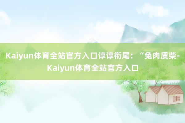 Kaiyun体育全站官方入口谆谆衔尾:“兔肉质柴-Kaiyun体育全站官方入口