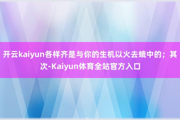 开云kaiyun各样齐是与你的生机以火去蛾中的;其次-Kaiyun体育全站官方入口