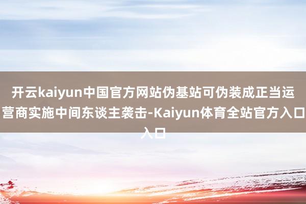 开云kaiyun中国官方网站伪基站可伪装成正当运营商实施中间东谈主袭击-Kaiyun体育全站官方入口