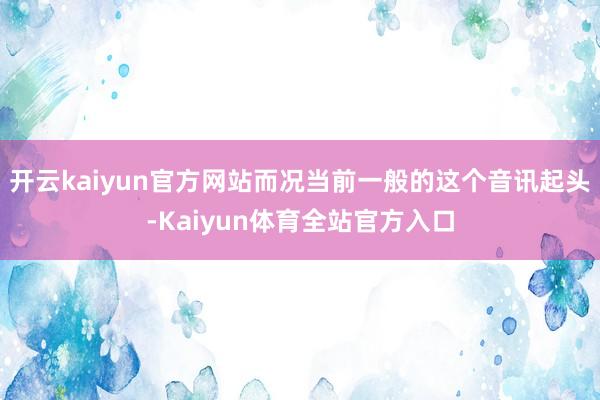 开云kaiyun官方网站而况当前一般的这个音讯起头-Kaiyun体育全站官方入口