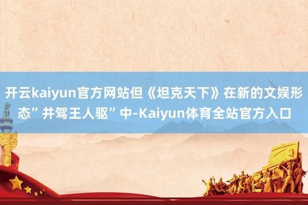 开云kaiyun官方网站但《坦克天下》在新的文娱形态”并驾王人驱”中-Kaiyun体育全站官方入口