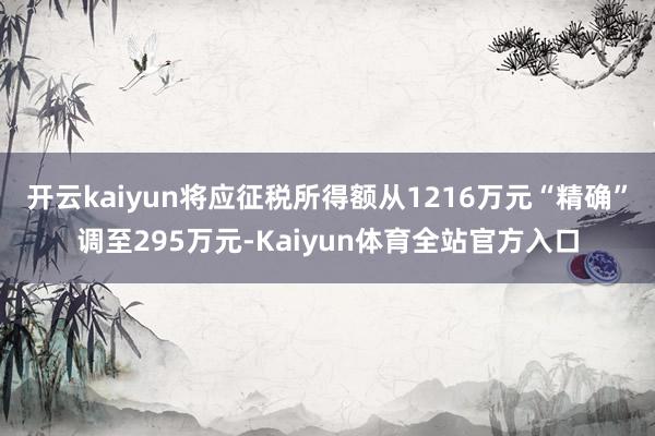 开云kaiyun将应征税所得额从1216万元“精确”调至295万元-Kaiyun体育全站官方入口