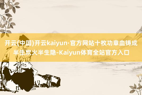 开云(中国)开云kaiyun·官方网站十枚功章血铸成半生炊火半生隐-Kaiyun体育全站官方入口