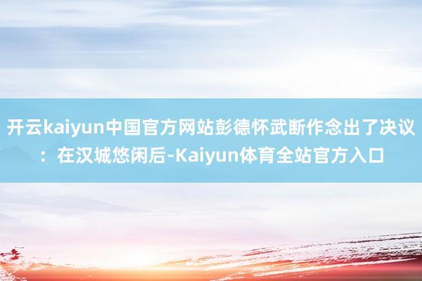 开云kaiyun中国官方网站彭德怀武断作念出了决议：在汉城悠闲后-Kaiyun体育全站官方入口