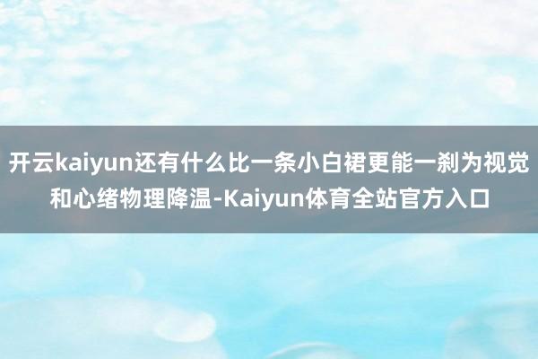 开云kaiyun还有什么比一条小白裙更能一刹为视觉和心绪物理降温-Kaiyun体育全站官方入口