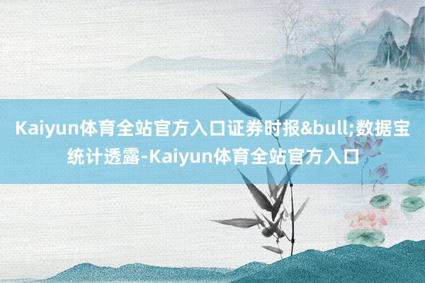 Kaiyun体育全站官方入口证券时报&bull;数据宝统计透露-Kaiyun体育全站官方入口