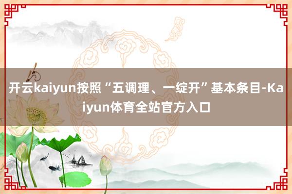 开云kaiyun按照“五调理、一绽开”基本条目-Kaiyun体育全站官方入口