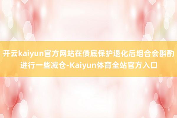 开云kaiyun官方网站在债底保护退化后组合会斟酌进行一些减仓-Kaiyun体育全站官方入口