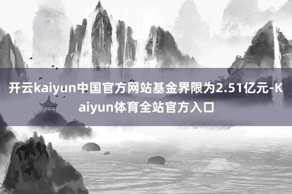 开云kaiyun中国官方网站基金界限为2.51亿元-Kaiyun体育全站官方入口