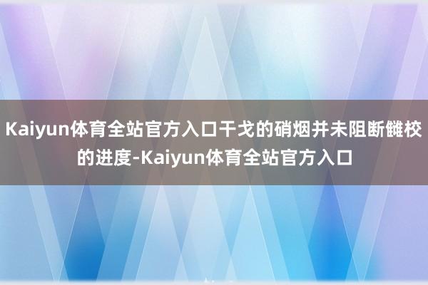 Kaiyun体育全站官方入口干戈的硝烟并未阻断雠校的进度-Kaiyun体育全站官方入口