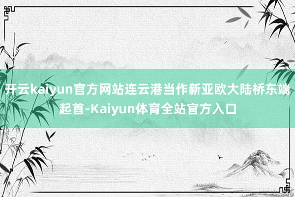 开云kaiyun官方网站连云港当作新亚欧大陆桥东端起首-Kaiyun体育全站官方入口