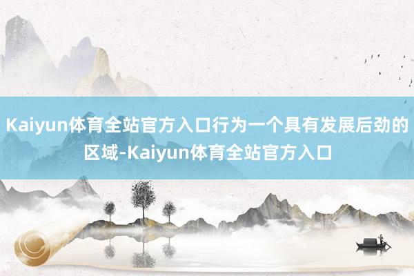 Kaiyun体育全站官方入口行为一个具有发展后劲的区域-Kaiyun体育全站官方入口