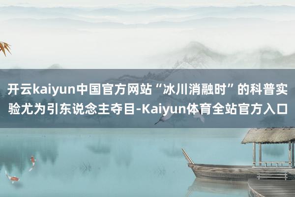 开云kaiyun中国官方网站“冰川消融时”的科普实验尤为引东说念主夺目-Kaiyun体育全站官方入口