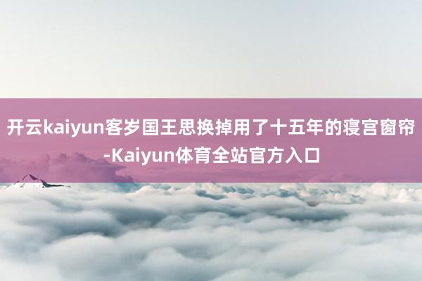 开云kaiyun客岁国王思换掉用了十五年的寝宫窗帘-Kaiyun体育全站官方入口