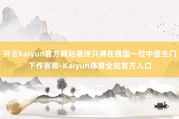 开云kaiyun官方网站最终只得在魏国一位中医生门下作客卿-Kaiyun体育全站官方入口