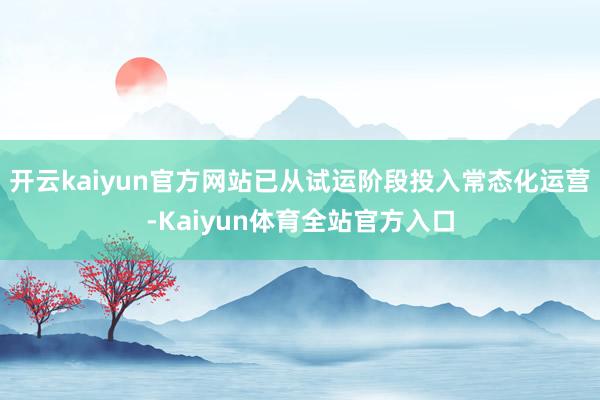 开云kaiyun官方网站已从试运阶段投入常态化运营-Kaiyun体育全站官方入口