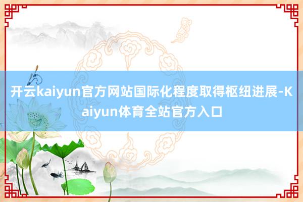 开云kaiyun官方网站国际化程度取得枢纽进展-Kaiyun体育全站官方入口