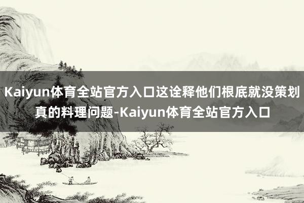 Kaiyun体育全站官方入口这诠释他们根底就没策划真的料理问题-Kaiyun体育全站官方入口