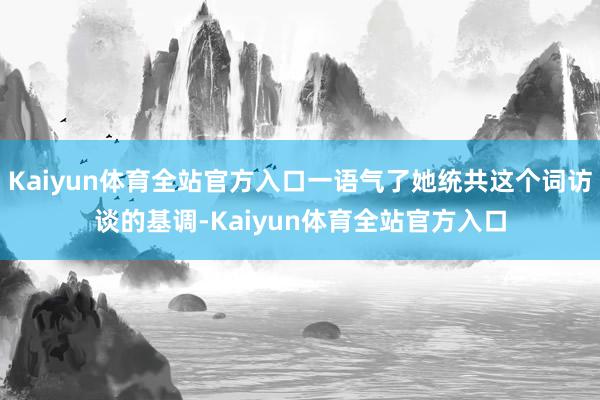 Kaiyun体育全站官方入口一语气了她统共这个词访谈的基调-Kaiyun体育全站官方入口