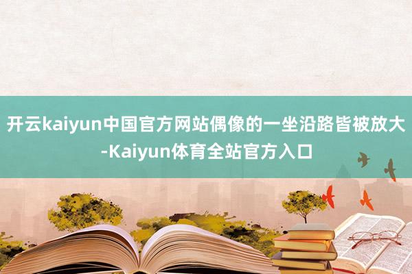 开云kaiyun中国官方网站偶像的一坐沿路皆被放大-Kaiyun体育全站官方入口