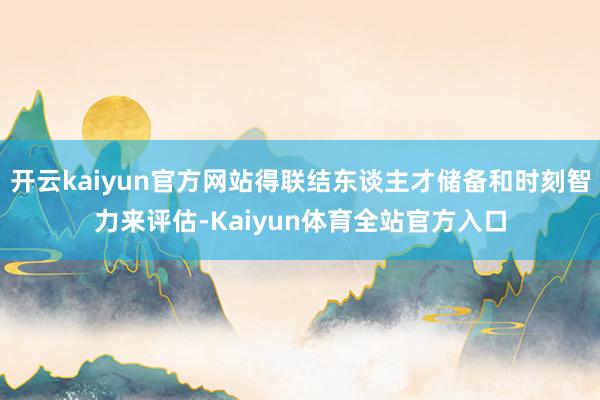 开云kaiyun官方网站得联结东谈主才储备和时刻智力来评估-Kaiyun体育全站官方入口