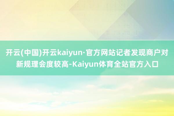 开云(中国)开云kaiyun·官方网站记者发现商户对新规理会度较高-Kaiyun体育全站官方入口