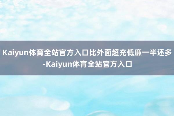 Kaiyun体育全站官方入口比外面超充低廉一半还多-Kaiyun体育全站官方入口