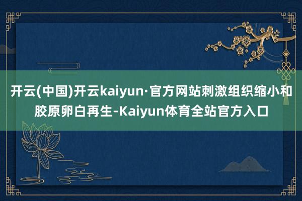 开云(中国)开云kaiyun·官方网站刺激组织缩小和胶原卵白再生-Kaiyun体育全站官方入口