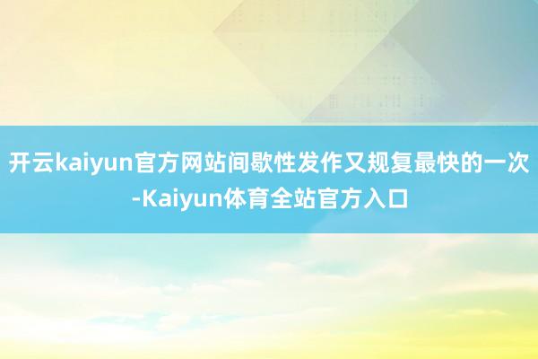 开云kaiyun官方网站间歇性发作又规复最快的一次-Kaiyun体育全站官方入口