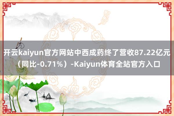 开云kaiyun官方网站中西成药终了营收87.22亿元（同比-0.71%）-Kaiyun体育全站官方入口