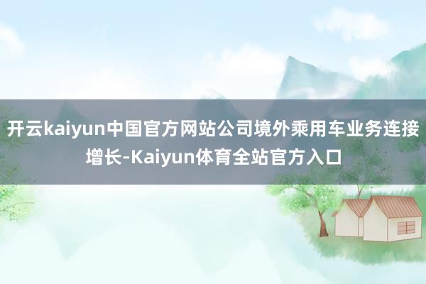 开云kaiyun中国官方网站公司境外乘用车业务连接增长-Kaiyun体育全站官方入口