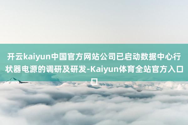 开云kaiyun中国官方网站公司已启动数据中心行状器电源的调研及研发-Kaiyun体育全站官方入口