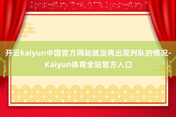 开云kaiyun中国官方网站就没再出现列队的情况-Kaiyun体育全站官方入口