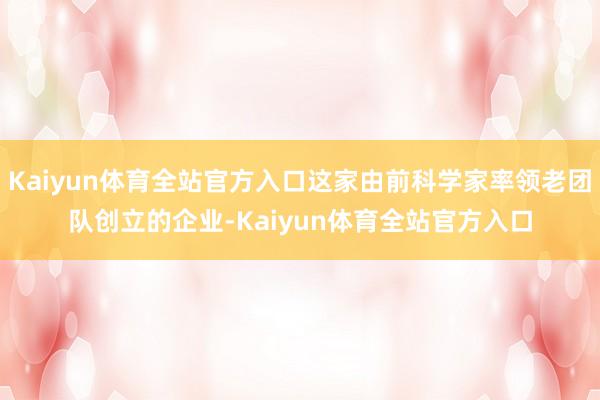 Kaiyun体育全站官方入口这家由前科学家率领老团队创立的企业-Kaiyun体育全站官方入口