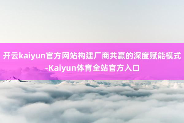 开云kaiyun官方网站构建厂商共赢的深度赋能模式-Kaiyun体育全站官方入口