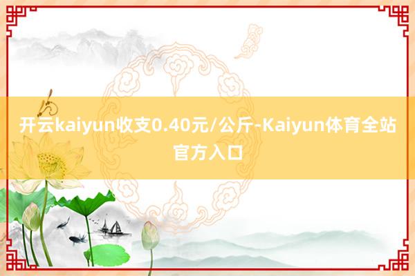 开云kaiyun收支0.40元/公斤-Kaiyun体育全站官方入口