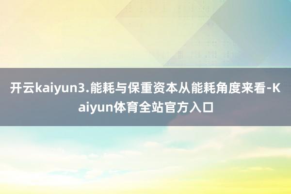 开云kaiyun3.能耗与保重资本从能耗角度来看-Kaiyun体育全站官方入口