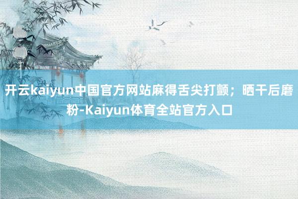 开云kaiyun中国官方网站麻得舌尖打颤；晒干后磨粉-Kaiyun体育全站官方入口