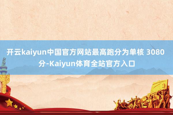 开云kaiyun中国官方网站最高跑分为单核 3080 分-Kaiyun体育全站官方入口