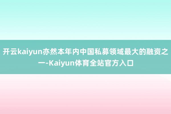 开云kaiyun亦然本年内中国私募领域最大的融资之一-Kaiyun体育全站官方入口